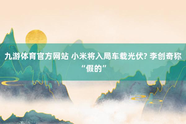 九游体育官方网站 小米将入局车载光伏? 李创奇称“假的”