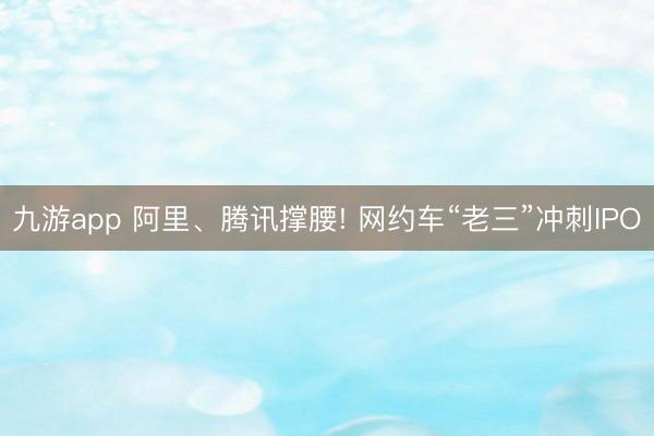 九游app 阿里、腾讯撑腰! 网约车“老三”冲刺IPO