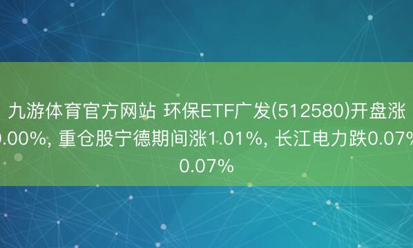 九游体育官方网站 环保ETF广发(512580)开盘涨0.00%, 重仓股宁德期间涨1.01%, 长江电力跌0.07%