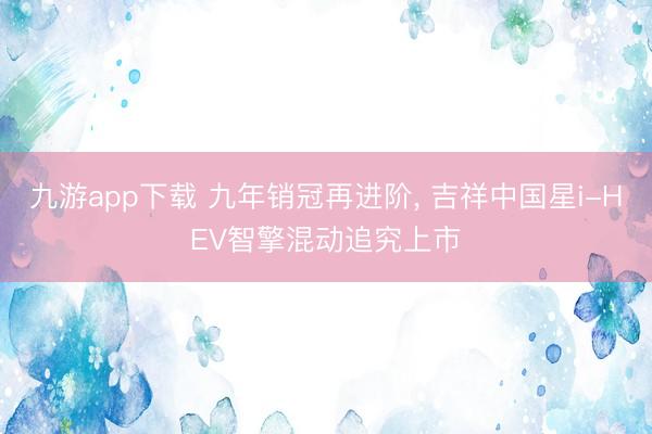 九游app下载 九年销冠再进阶, 吉祥中国星i-HEV智擎混动追究上市