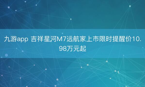 九游app 吉祥星河M7远航家上市限时提醒价10.98万元起