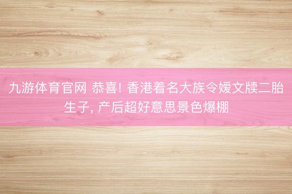 九游体育官网 恭喜! 香港着名大族令嫒文牍二胎生子, 产后超好意思景色爆棚