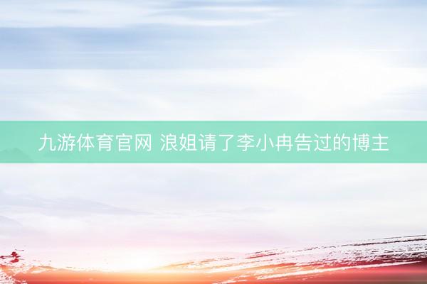 九游体育官网 浪姐请了李小冉告过的博主